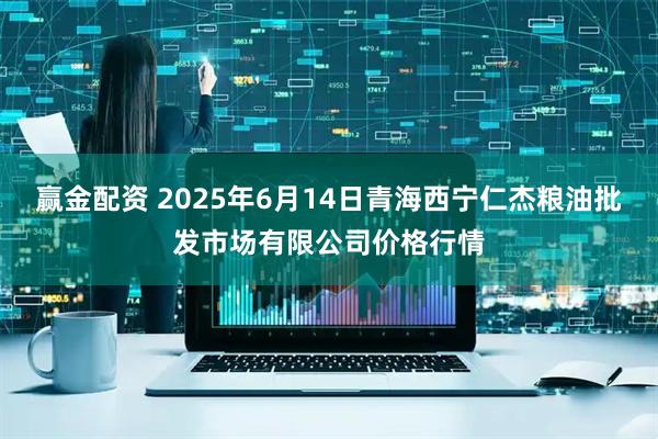 赢金配资 2025年6月14日青海西宁仁杰粮油批发市场有限公司价格行情