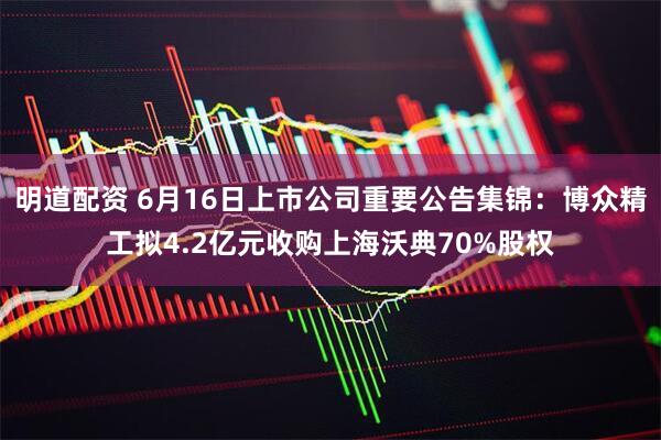 明道配资 6月16日上市公司重要公告集锦：博众精工拟4.2亿元收购上海沃典70%股权