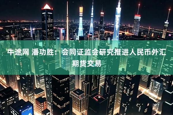 牛途网 潘功胜：会同证监会研究推进人民币外汇期货交易