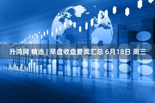 升鸿网 精选 | 早盘收盘要闻汇总 6月18日 周三
