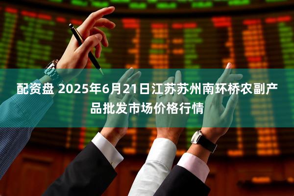 配资盘 2025年6月21日江苏苏州南环桥农副产品批发市场价格行情