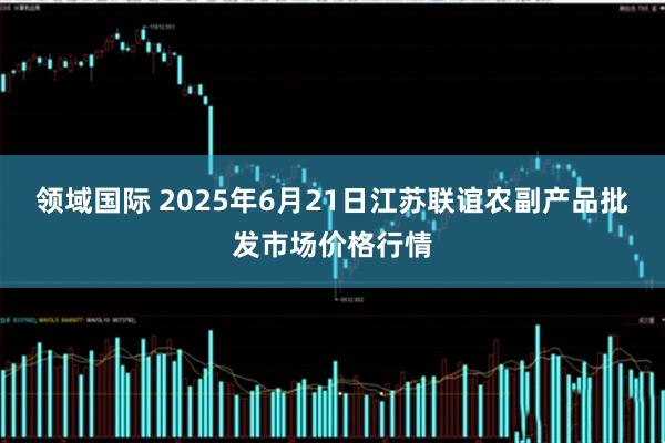 领域国际 2025年6月21日江苏联谊农副产品批发市场价格行情