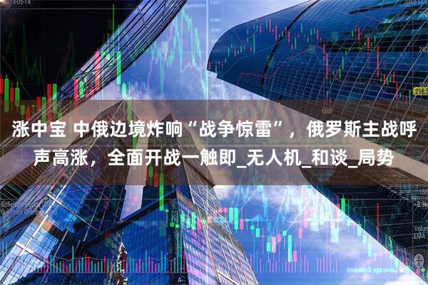 涨中宝 中俄边境炸响“战争惊雷”，俄罗斯主战呼声高涨，全面开战一触即_无人机_和谈_局势