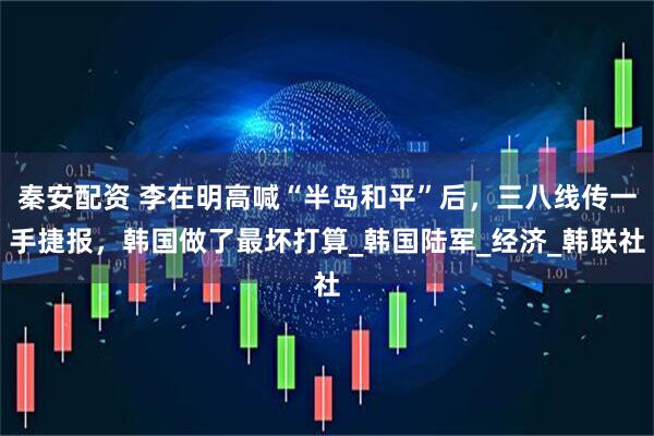 秦安配资 李在明高喊“半岛和平”后，三八线传一手捷报，韩国做了最坏打算_韩国陆军_经济_韩联社