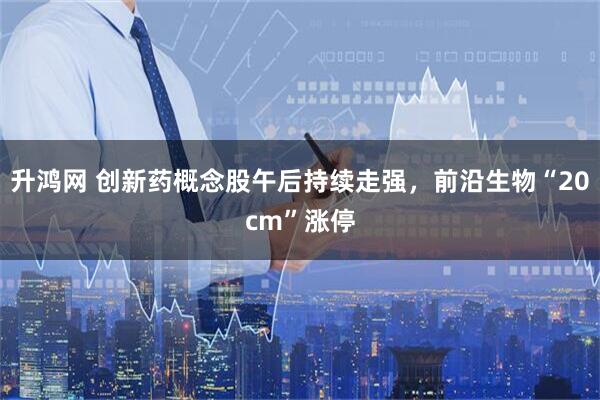升鸿网 创新药概念股午后持续走强，前沿生物“20cm”涨停