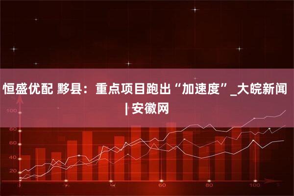 恒盛优配 黟县：重点项目跑出“加速度”_大皖新闻 | 安徽网