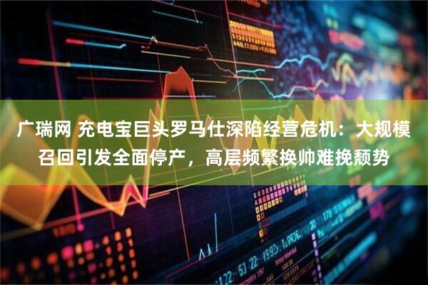 广瑞网 充电宝巨头罗马仕深陷经营危机：大规模召回引发全面停产，高层频繁换帅难挽颓势