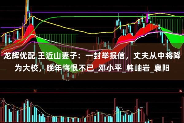 龙辉优配 王近山妻子：一封举报信，丈夫从中将降为大校，晚年悔恨不已_邓小平_韩岫岩_襄阳