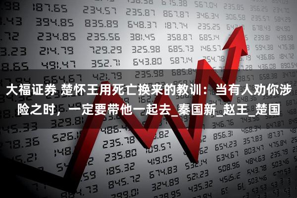 大福证券 楚怀王用死亡换来的教训：当有人劝你涉险之时，一定要带他一起去_秦国新_赵王_楚国