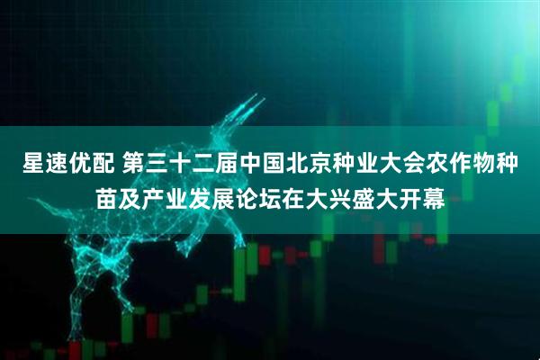 星速优配 第三十二届中国北京种业大会农作物种苗及产业发展论坛在大兴盛大开幕