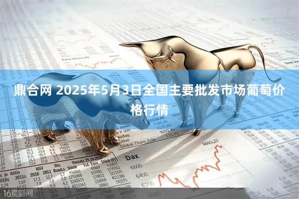 鼎合网 2025年5月3日全国主要批发市场葡萄价格行情