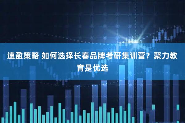 速盈策略 如何选择长春品牌考研集训营？聚力教育是优选