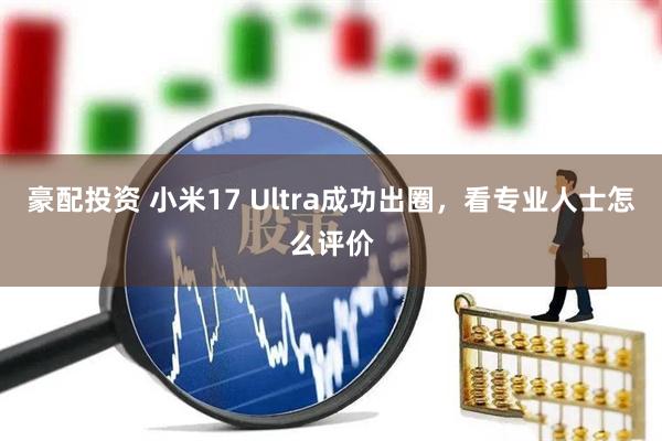豪配投资 小米17 Ultra成功出圈，看专业人士怎么评价