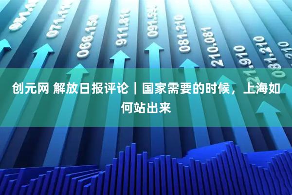 创元网 解放日报评论｜国家需要的时候，上海如何站出来
