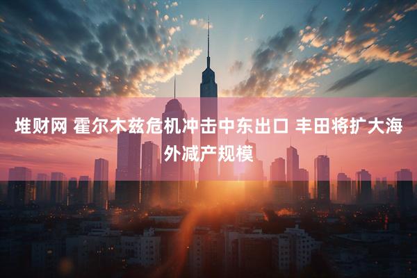 堆财网 霍尔木兹危机冲击中东出口 丰田将扩大海外减产规模