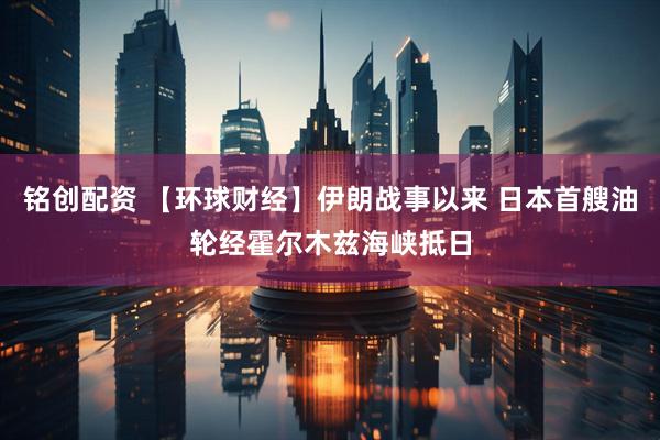 铭创配资 【环球财经】伊朗战事以来 日本首艘油轮经霍尔木兹海峡抵日